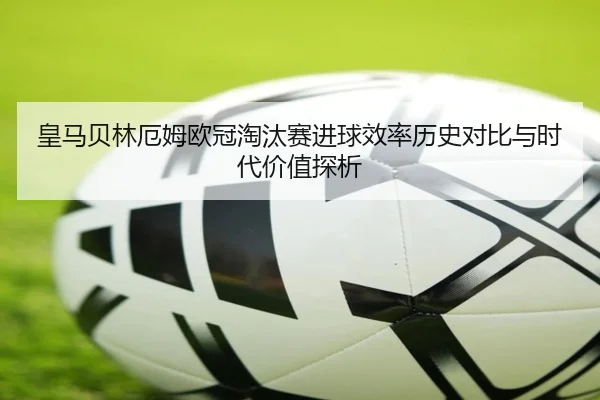 皇马贝林厄姆欧冠淘汰赛进球效率历史对比与时代价值探析