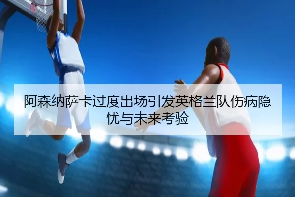 阿森纳萨卡过度出场引发英格兰队伤病隐忧与未来考验