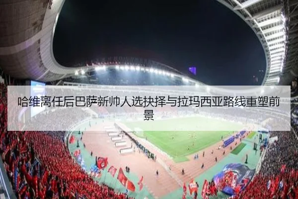 哈维离任后巴萨新帅人选抉择与拉玛西亚路线重塑前景