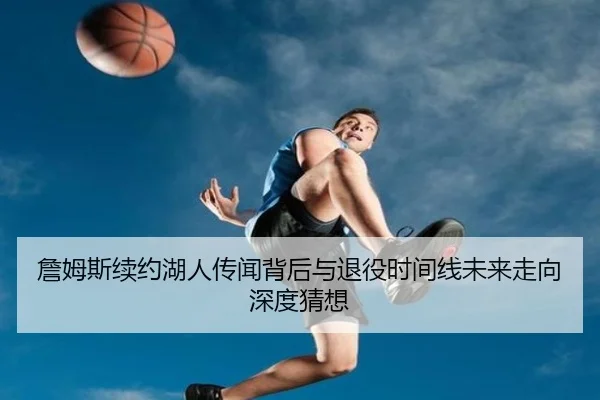 詹姆斯续约湖人传闻背后与退役时间线未来走向深度猜想
