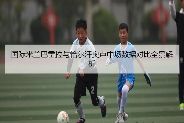 国际米兰巴雷拉与恰尔汗奥卢中场数据对比全景解析