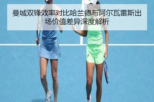 曼城双锋效率对比哈兰德与阿尔瓦雷斯出场价值差异深度解析